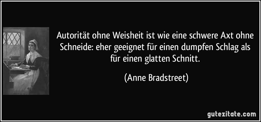 Autorität ohne Weisheit ist wie eine schwere Axt ohne Schneide: eher geeignet für einen dumpfen Schlag als für einen glatten Schnitt. (Anne Bradstreet)