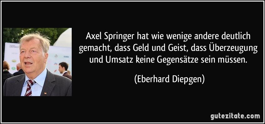Axel Springer hat wie wenige andere deutlich gemacht, dass Geld und Geist, dass Überzeugung und Umsatz keine Gegensätze sein müssen. (Eberhard Diepgen)