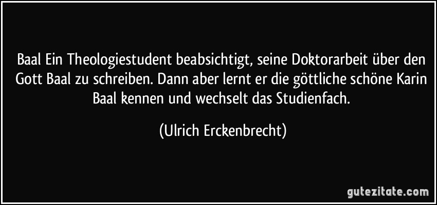 Baal Ein Theologiestudent beabsichtigt, seine Doktorarbeit über den Gott Baal zu schreiben. Dann aber lernt er die göttliche schöne Karin Baal kennen und wechselt das Studienfach. (Ulrich Erckenbrecht)