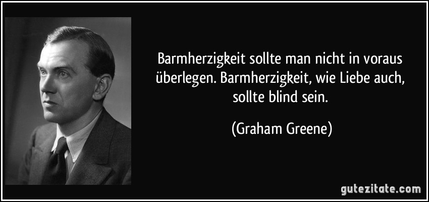 Barmherzigkeit sollte man nicht in voraus überlegen. Barmherzigkeit, wie Liebe auch, sollte blind sein. (Graham Greene)