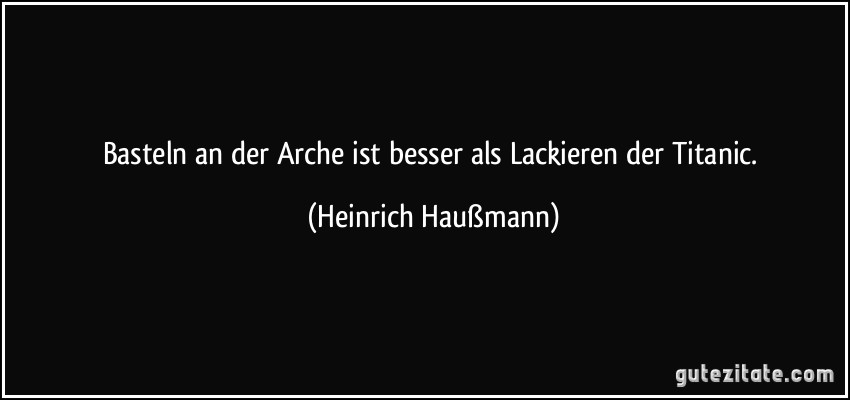 Basteln an der Arche ist besser als Lackieren der Titanic. (Heinrich Haußmann)