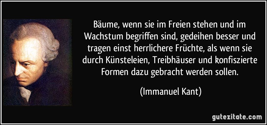 Bäume, wenn sie im Freien stehen und im Wachstum begriffen sind, gedeihen besser und tragen einst herrlichere Früchte, als wenn sie durch Künsteleien, Treibhäuser und konfiszierte Formen dazu gebracht werden sollen. (Immanuel Kant)