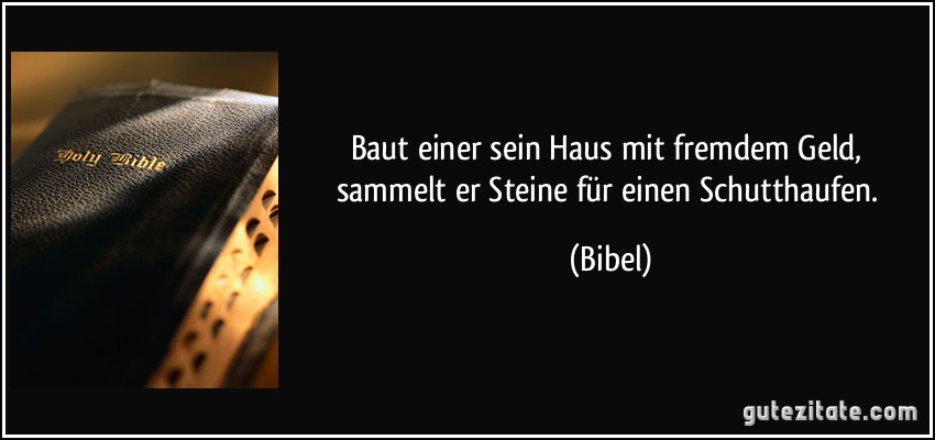 Baut einer sein Haus mit fremdem Geld, sammelt er Steine für einen Schutthaufen. (Bibel)