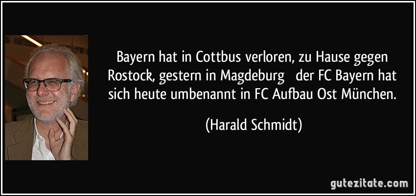 Bayern hat in Cottbus verloren, zu Hause gegen Rostock, gestern in Magdeburg  der FC Bayern hat sich heute umbenannt in FC Aufbau Ost München. (Harald Schmidt)