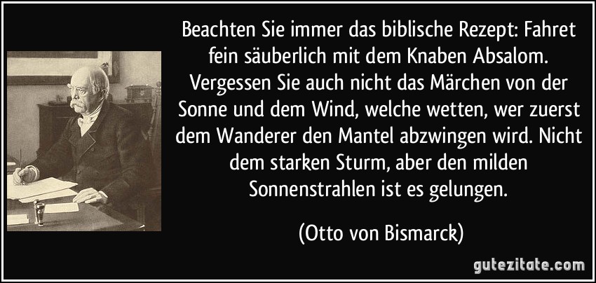 Beachten Sie immer das biblische Rezept: Fahret fein säuberlich mit dem Knaben Absalom. Vergessen Sie auch nicht das Märchen von der Sonne und dem Wind, welche wetten, wer zuerst dem Wanderer den Mantel abzwingen wird. Nicht dem starken Sturm, aber den milden Sonnenstrahlen ist es gelungen. (Otto von Bismarck)