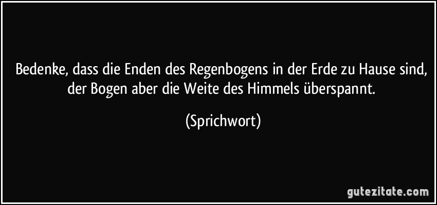 Bedenke, dass die Enden des Regenbogens in der Erde zu Hause sind, der Bogen aber die Weite des Himmels überspannt. (Sprichwort)