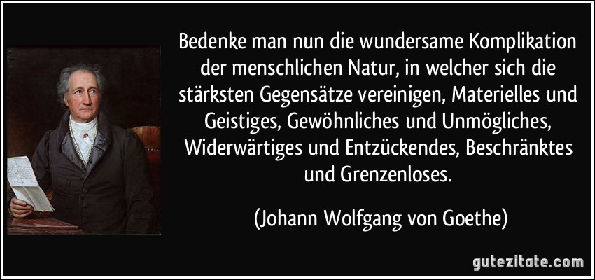 Bedenke man nun die wundersame Komplikation der menschlichen Natur, in welcher sich die stärksten Gegensätze vereinigen, Materielles und Geistiges, Gewöhnliches und Unmögliches, Widerwärtiges und Entzückendes, Beschränktes und Grenzenloses. (Johann Wolfgang von Goethe)