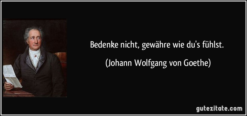 Bedenke nicht, gewähre wie du's fühlst. (Johann Wolfgang von Goethe)