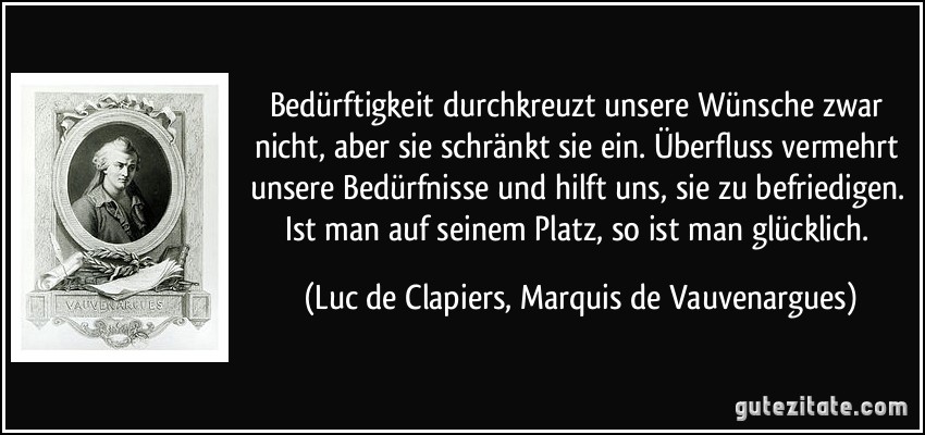 Bedürftigkeit durchkreuzt unsere Wünsche zwar nicht, aber sie schränkt sie ein. Überfluss vermehrt unsere Bedürfnisse und hilft uns, sie zu befriedigen. Ist man auf seinem Platz, so ist man glücklich. (Luc de Clapiers, Marquis de Vauvenargues)