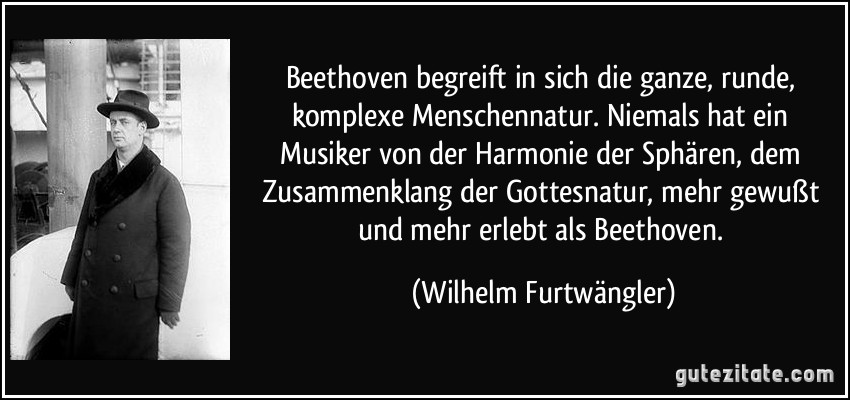 Beethoven begreift in sich die ganze, runde, komplexe Menschennatur. Niemals hat ein Musiker von der Harmonie der Sphären, dem Zusammenklang der Gottesnatur, mehr gewußt und mehr erlebt als Beethoven. (Wilhelm Furtwängler)