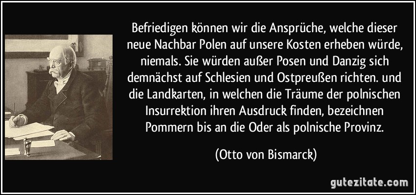 Befriedigen können wir die Ansprüche, welche dieser neue Nachbar Polen auf unsere Kosten erheben würde, niemals. Sie würden außer Posen und Danzig sich demnächst auf Schlesien und Ostpreußen richten. und die Landkarten, in welchen die Träume der polnischen Insurrektion ihren Ausdruck finden, bezeichnen Pommern bis an die Oder als polnische Provinz. (Otto von Bismarck)