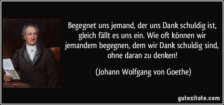 Begegnet uns jemand, der uns Dank schuldig ist, gleich fällt es uns ein. Wie oft können wir jemandem begegnen, dem wir Dank schuldig sind, ohne daran zu denken! (Johann Wolfgang von Goethe)