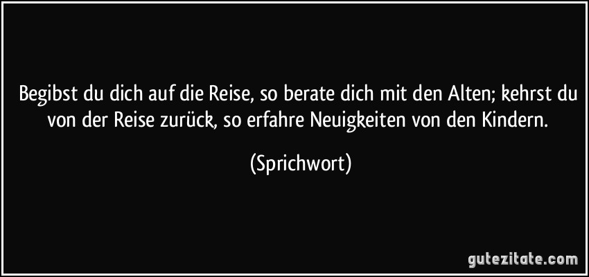 Begibst du dich auf die Reise, so berate dich mit den Alten; kehrst du von der Reise zurück, so erfahre Neuigkeiten von den Kindern. (Sprichwort)