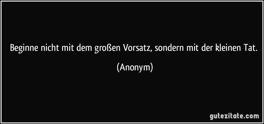 Beginne nicht mit dem großen Vorsatz, sondern mit der kleinen Tat. (Anonym)