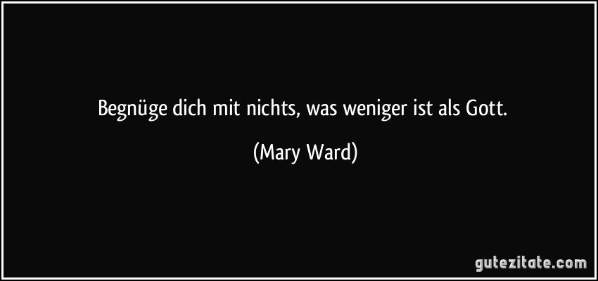 Begnüge dich mit nichts, was weniger ist als Gott. (Mary Ward)