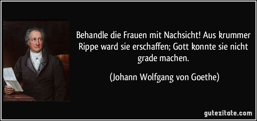 Behandle die Frauen mit Nachsicht! Aus krummer Rippe ward sie erschaffen; Gott konnte sie nicht grade machen. (Johann Wolfgang von Goethe)