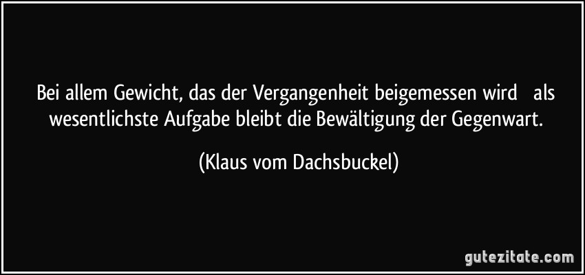 Bei allem Gewicht, das der Vergangenheit beigemessen wird  als wesentlichste Aufgabe bleibt die Bewältigung der Gegenwart. (Klaus vom Dachsbuckel)