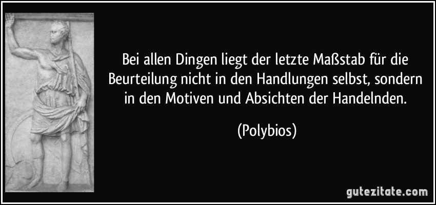 Bei allen Dingen liegt der letzte Maßstab für die Beurteilung nicht in den Handlungen selbst, sondern in den Motiven und Absichten der Handelnden. (Polybios)