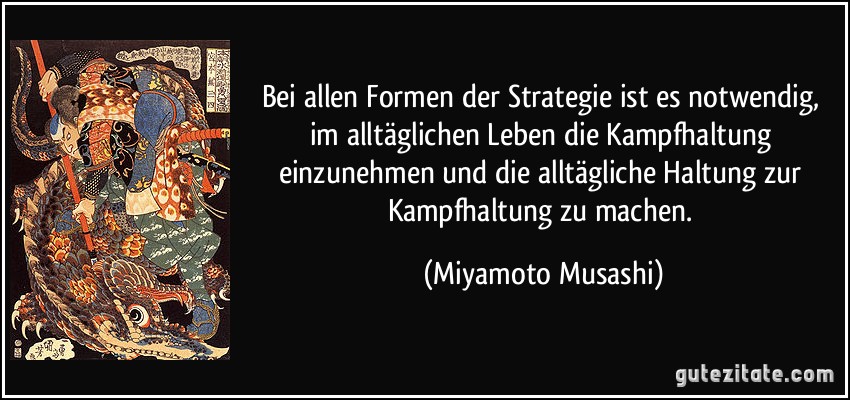 Bei allen Formen der Strategie ist es notwendig, im alltäglichen Leben die Kampfhaltung einzunehmen und die alltägliche Haltung zur Kampfhaltung zu machen. (Miyamoto Musashi)