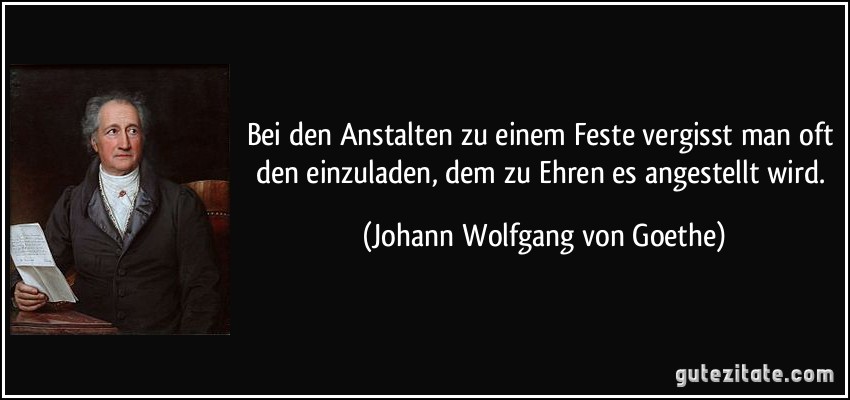 Bei den Anstalten zu einem Feste vergisst man oft den einzuladen, dem zu Ehren es angestellt wird. (Johann Wolfgang von Goethe)