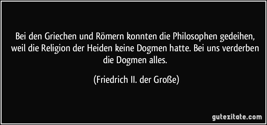 Bei den Griechen und Römern konnten die Philosophen gedeihen, weil die Religion der Heiden keine Dogmen hatte. Bei uns verderben die Dogmen alles. (Friedrich II. der Große)