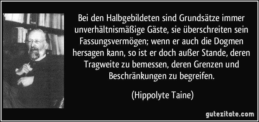 Bei den Halbgebildeten sind Grundsätze immer unverhältnismäßige Gäste, sie überschreiten sein Fassungsvermögen; wenn er auch die Dogmen hersagen kann, so ist er doch außer Stande, deren Tragweite zu bemessen, deren Grenzen und Beschränkungen zu begreifen. (Hippolyte Taine)