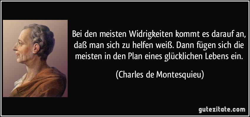 Bei den meisten Widrigkeiten kommt es darauf an, daß man sich zu helfen weiß. Dann fügen sich die meisten in den Plan eines glücklichen Lebens ein. (Charles de Montesquieu)