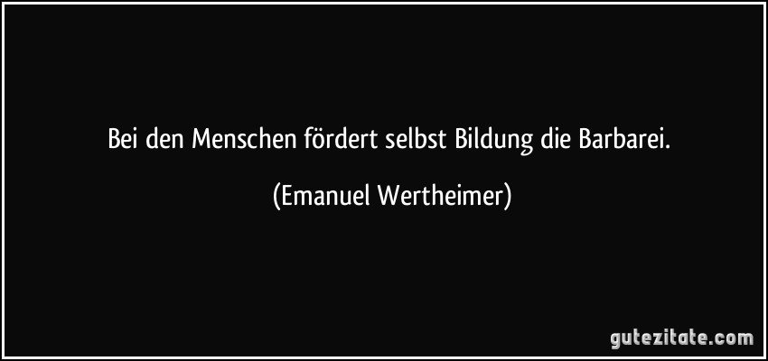 Bei den Menschen fördert selbst Bildung die Barbarei. (Emanuel Wertheimer)