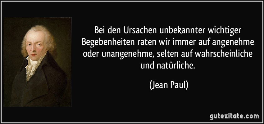 Bei den Ursachen unbekannter wichtiger Begebenheiten raten wir immer auf angenehme oder unangenehme, selten auf wahrscheinliche und natürliche. (Jean Paul)