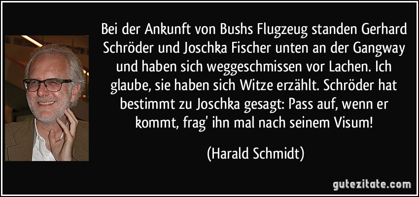 Bei der Ankunft von Bushs Flugzeug standen Gerhard Schröder und Joschka Fischer unten an der Gangway und haben sich weggeschmissen vor Lachen. Ich glaube, sie haben sich Witze erzählt. Schröder hat bestimmt zu Joschka gesagt: Pass auf, wenn er kommt, frag' ihn mal nach seinem Visum! (Harald Schmidt)