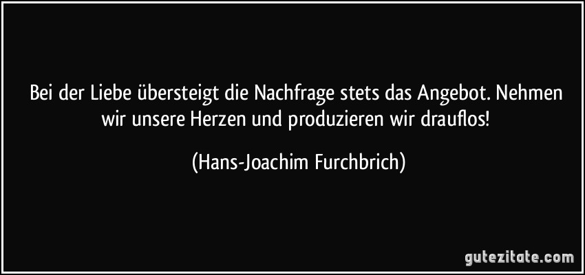 Bei der Liebe übersteigt die Nachfrage stets das Angebot. Nehmen wir unsere Herzen und produzieren wir drauflos! (Hans-Joachim Furchbrich)