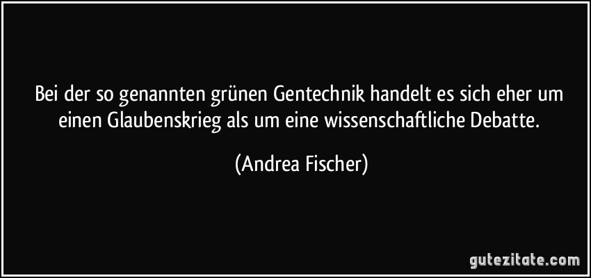 Bei der so genannten grünen Gentechnik handelt es sich eher um einen Glaubenskrieg als um eine wissenschaftliche Debatte. (Andrea Fischer)