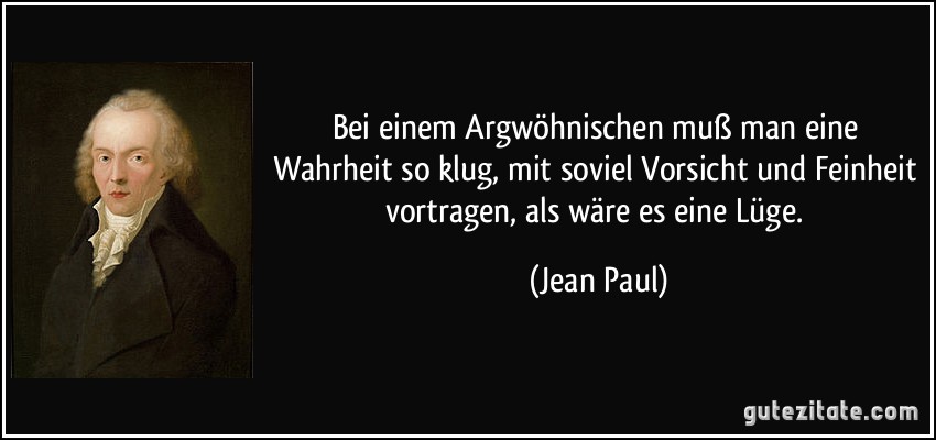 Bei einem Argwöhnischen muß man eine Wahrheit so klug, mit soviel Vorsicht und Feinheit vortragen, als wäre es eine Lüge. (Jean Paul)