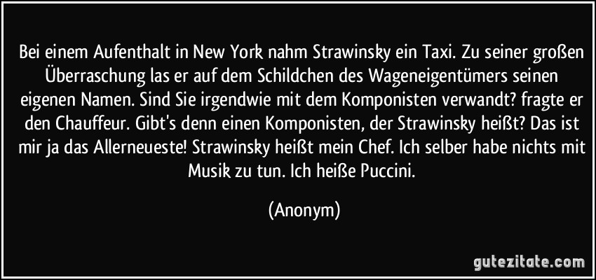 Bei einem Aufenthalt in New York nahm Strawinsky ein Taxi. Zu seiner großen Überraschung las er auf dem Schildchen des Wageneigentümers seinen eigenen Namen. Sind Sie irgendwie mit dem Komponisten verwandt? fragte er den Chauffeur. Gibt's denn einen Komponisten, der Strawinsky heißt? Das ist mir ja das Allerneueste! Strawinsky heißt mein Chef. Ich selber habe nichts mit Musik zu tun. Ich heiße Puccini. (Anonym)