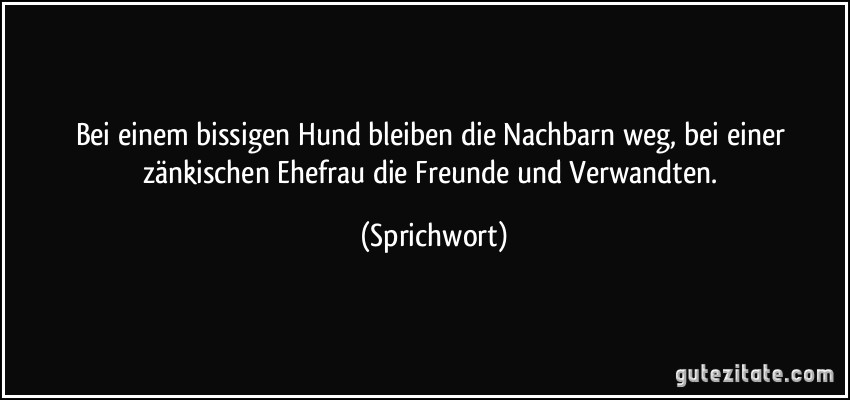 Bei einem bissigen Hund bleiben die Nachbarn weg, bei einer zänkischen Ehefrau die Freunde und Verwandten. (Sprichwort)