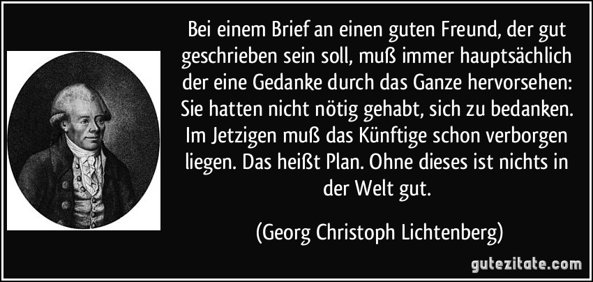 Bei einem Brief an einen guten Freund, der gut geschrieben sein soll, muß immer hauptsächlich der eine Gedanke durch das Ganze hervorsehen: Sie hatten nicht nötig gehabt, sich zu bedanken. Im Jetzigen muß das Künftige schon verborgen liegen. Das heißt Plan. Ohne dieses ist nichts in der Welt gut. (Georg Christoph Lichtenberg)