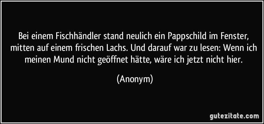 Bei einem Fischhändler stand neulich ein Pappschild im Fenster, mitten auf einem frischen Lachs. Und darauf war zu lesen: Wenn ich meinen Mund nicht geöffnet hätte, wäre ich jetzt nicht hier. (Anonym)