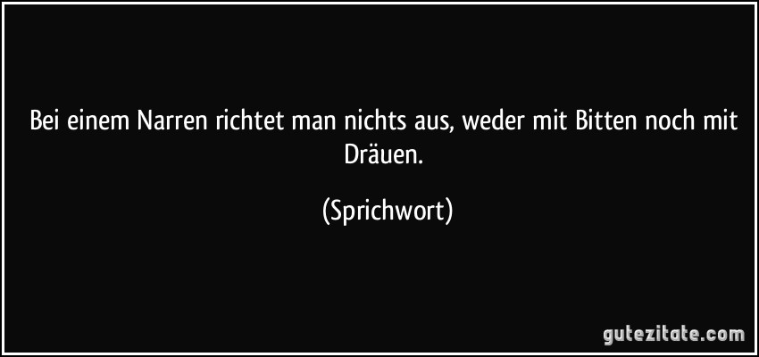 Bei einem Narren richtet man nichts aus, weder mit Bitten noch mit Dräuen. (Sprichwort)