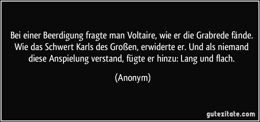 Bei einer Beerdigung fragte man Voltaire, wie er die Grabrede fände. Wie das Schwert Karls des Großen, erwiderte er. Und als niemand diese Anspielung verstand, fügte er hinzu: Lang und flach. (Anonym)