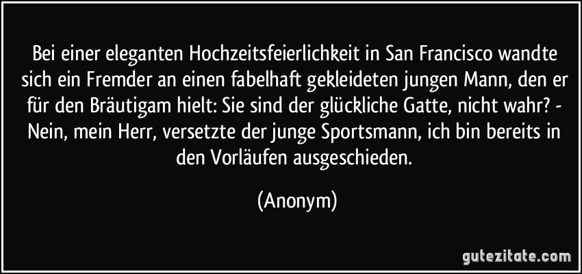 Bei einer eleganten Hochzeitsfeierlichkeit in San Francisco wandte sich ein Fremder an einen fabelhaft gekleideten jungen Mann, den er für den Bräutigam hielt: Sie sind der glückliche Gatte, nicht wahr? - Nein, mein Herr, versetzte der junge Sportsmann, ich bin bereits in den Vorläufen ausgeschieden. (Anonym)