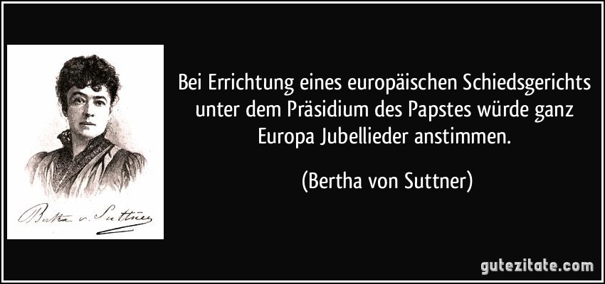 Bei Errichtung eines europäischen Schiedsgerichts unter dem Präsidium des Papstes würde ganz Europa Jubellieder anstimmen. (Bertha von Suttner)