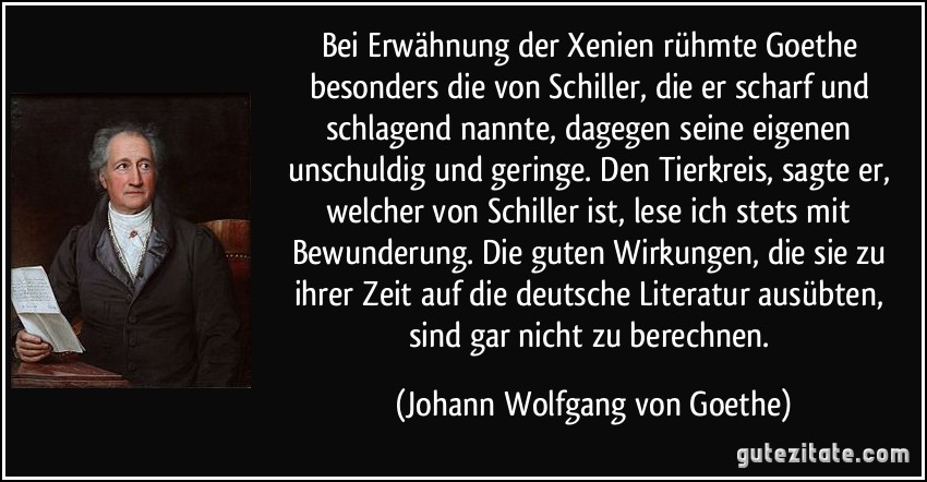 Bei Erwähnung der Xenien rühmte Goethe besonders die von Schiller, die er scharf und schlagend nannte, dagegen seine eigenen unschuldig und geringe. Den Tierkreis, sagte er, welcher von Schiller ist, lese ich stets mit Bewunderung. Die guten Wirkungen, die sie zu ihrer Zeit auf die deutsche Literatur ausübten, sind gar nicht zu berechnen. (Johann Wolfgang von Goethe)