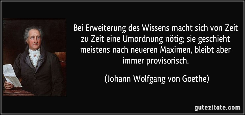 Bei Erweiterung des Wissens macht sich von Zeit zu Zeit eine Umordnung nötig; sie geschieht meistens nach neueren Maximen, bleibt aber immer provisorisch. (Johann Wolfgang von Goethe)