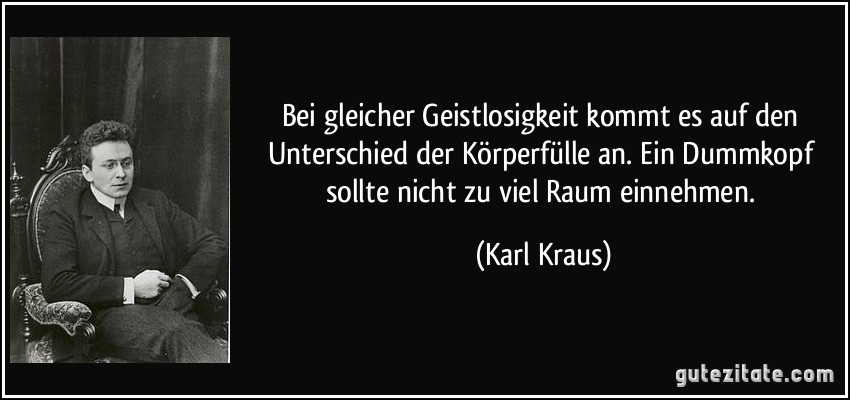 Bei gleicher Geistlosigkeit kommt es auf den Unterschied der Körperfülle an. Ein Dummkopf sollte nicht zu viel Raum einnehmen. (Karl Kraus)