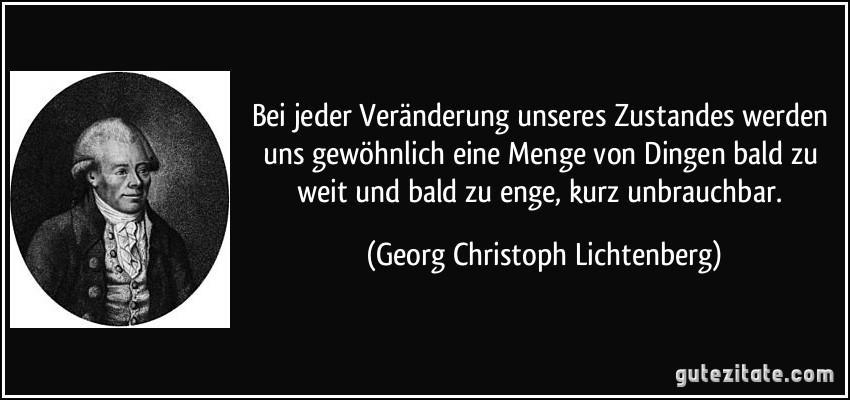 Bei jeder Veränderung unseres Zustandes werden uns gewöhnlich eine Menge von Dingen bald zu weit und bald zu enge, kurz unbrauchbar. (Georg Christoph Lichtenberg)