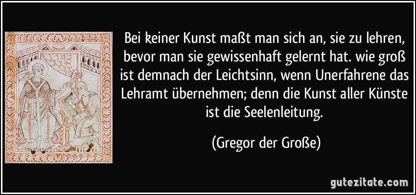 Bei keiner Kunst maßt man sich an, sie zu lehren, bevor man sie gewissenhaft gelernt hat. wie groß ist demnach der Leichtsinn, wenn Unerfahrene das Lehramt übernehmen; denn die Kunst aller Künste ist die Seelenleitung. (Gregor der Große)