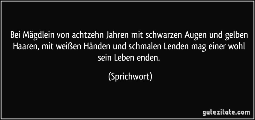 Bei Mägdlein von achtzehn Jahren mit schwarzen Augen und gelben Haaren, mit weißen Händen und schmalen Lenden mag einer wohl sein Leben enden. (Sprichwort)