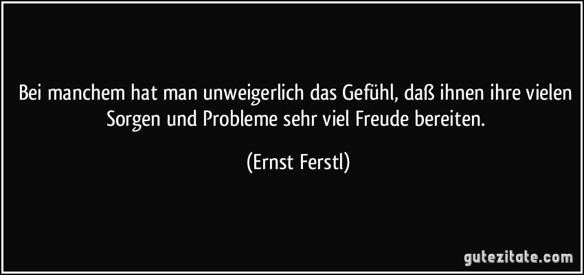 Bei manchem hat man unweigerlich das Gefühl, daß ihnen ihre vielen Sorgen und Probleme sehr viel Freude bereiten. (Ernst Ferstl)