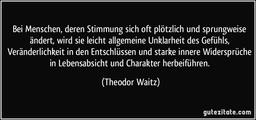 Bei Menschen, deren Stimmung sich oft plötzlich und sprungweise ändert, wird sie leicht allgemeine Unklarheit des Gefühls, Veränderlichkeit in den Entschlüssen und starke innere Widersprüche in Lebensabsicht und Charakter herbeiführen. (Theodor Waitz)