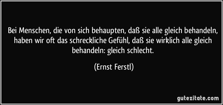 Bei Menschen, die von sich behaupten, daß sie alle gleich behandeln, haben wir oft das schreckliche Gefühl, daß sie wirklich alle gleich behandeln: gleich schlecht. (Ernst Ferstl)